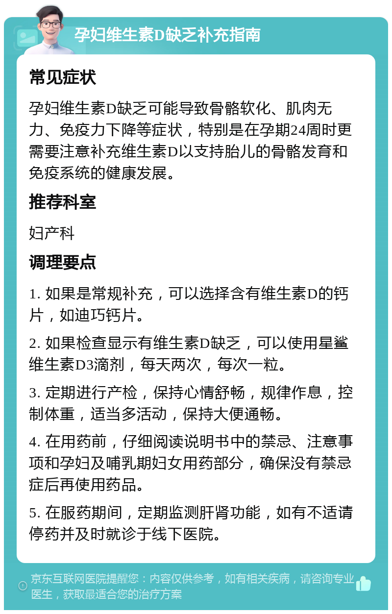 孕妇维生素D缺乏补充指南 常见症状 孕妇维生素D缺乏可能导致骨骼软化、肌肉无力、免疫力下降等症状，特别是在孕期24周时更需要注意补充维生素D以支持胎儿的骨骼发育和免疫系统的健康发展。 推荐科室 妇产科 调理要点 1. 如果是常规补充，可以选择含有维生素D的钙片，如迪巧钙片。 2. 如果检查显示有维生素D缺乏，可以使用星鲨维生素D3滴剂，每天两次，每次一粒。 3. 定期进行产检，保持心情舒畅，规律作息，控制体重，适当多活动，保持大便通畅。 4. 在用药前，仔细阅读说明书中的禁忌、注意事项和孕妇及哺乳期妇女用药部分，确保没有禁忌症后再使用药品。 5. 在服药期间，定期监测肝肾功能，如有不适请停药并及时就诊于线下医院。