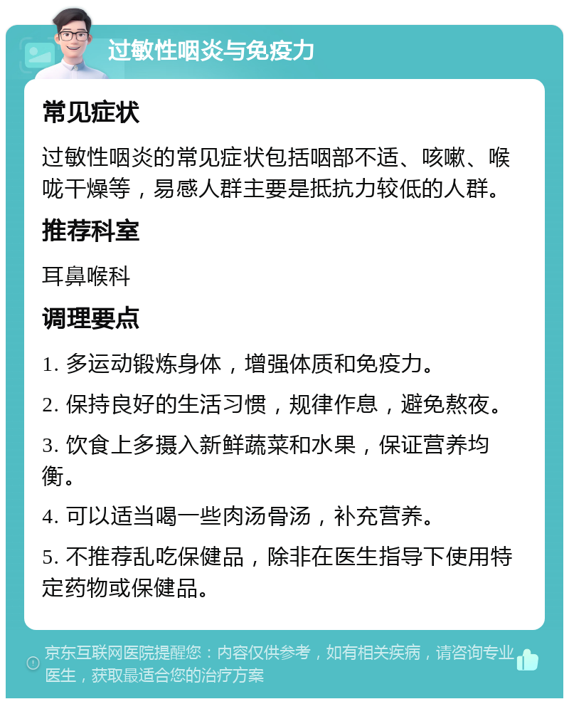 过敏性咽炎与免疫力 常见症状 过敏性咽炎的常见症状包括咽部不适、咳嗽、喉咙干燥等，易感人群主要是抵抗力较低的人群。 推荐科室 耳鼻喉科 调理要点 1. 多运动锻炼身体，增强体质和免疫力。 2. 保持良好的生活习惯，规律作息，避免熬夜。 3. 饮食上多摄入新鲜蔬菜和水果，保证营养均衡。 4. 可以适当喝一些肉汤骨汤，补充营养。 5. 不推荐乱吃保健品，除非在医生指导下使用特定药物或保健品。