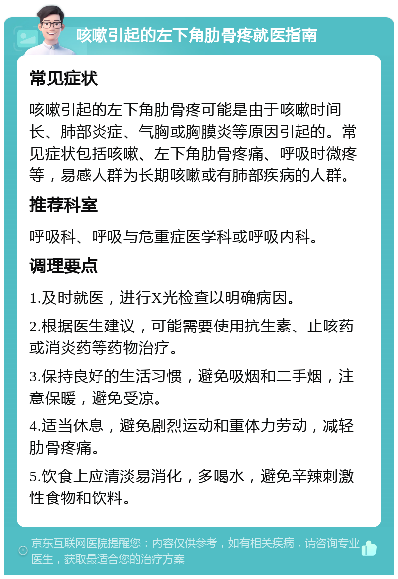 咳嗽引起的左下角肋骨疼就医指南 常见症状 咳嗽引起的左下角肋骨疼可能是由于咳嗽时间长、肺部炎症、气胸或胸膜炎等原因引起的。常见症状包括咳嗽、左下角肋骨疼痛、呼吸时微疼等，易感人群为长期咳嗽或有肺部疾病的人群。 推荐科室 呼吸科、呼吸与危重症医学科或呼吸内科。 调理要点 1.及时就医，进行X光检查以明确病因。 2.根据医生建议，可能需要使用抗生素、止咳药或消炎药等药物治疗。 3.保持良好的生活习惯，避免吸烟和二手烟，注意保暖，避免受凉。 4.适当休息，避免剧烈运动和重体力劳动，减轻肋骨疼痛。 5.饮食上应清淡易消化，多喝水，避免辛辣刺激性食物和饮料。