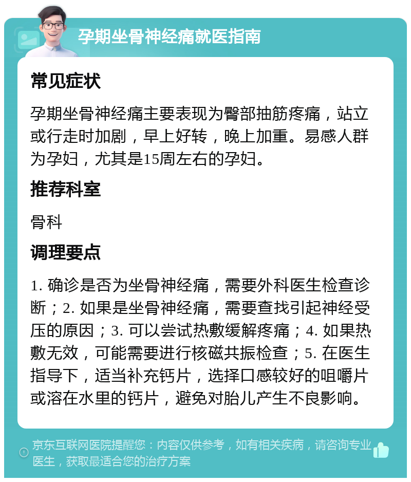 孕期坐骨神经痛就医指南 常见症状 孕期坐骨神经痛主要表现为臀部抽筋疼痛，站立或行走时加剧，早上好转，晚上加重。易感人群为孕妇，尤其是15周左右的孕妇。 推荐科室 骨科 调理要点 1. 确诊是否为坐骨神经痛，需要外科医生检查诊断；2. 如果是坐骨神经痛，需要查找引起神经受压的原因；3. 可以尝试热敷缓解疼痛；4. 如果热敷无效，可能需要进行核磁共振检查；5. 在医生指导下，适当补充钙片，选择口感较好的咀嚼片或溶在水里的钙片，避免对胎儿产生不良影响。