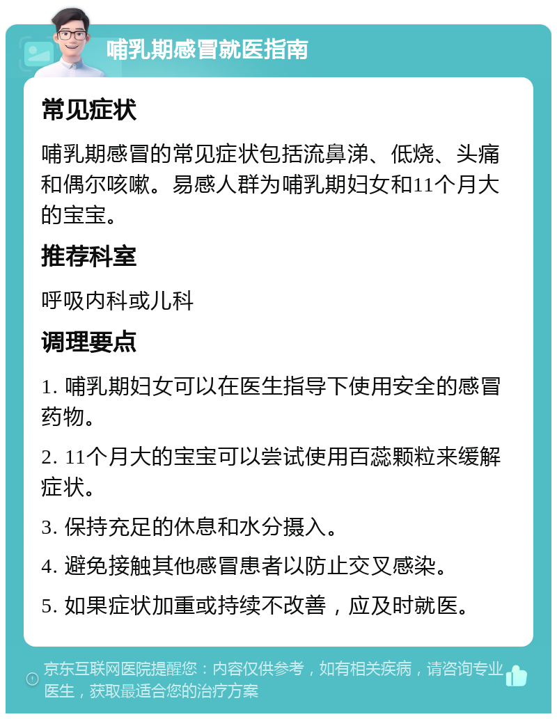 哺乳期感冒就医指南 常见症状 哺乳期感冒的常见症状包括流鼻涕、低烧、头痛和偶尔咳嗽。易感人群为哺乳期妇女和11个月大的宝宝。 推荐科室 呼吸内科或儿科 调理要点 1. 哺乳期妇女可以在医生指导下使用安全的感冒药物。 2. 11个月大的宝宝可以尝试使用百蕊颗粒来缓解症状。 3. 保持充足的休息和水分摄入。 4. 避免接触其他感冒患者以防止交叉感染。 5. 如果症状加重或持续不改善，应及时就医。