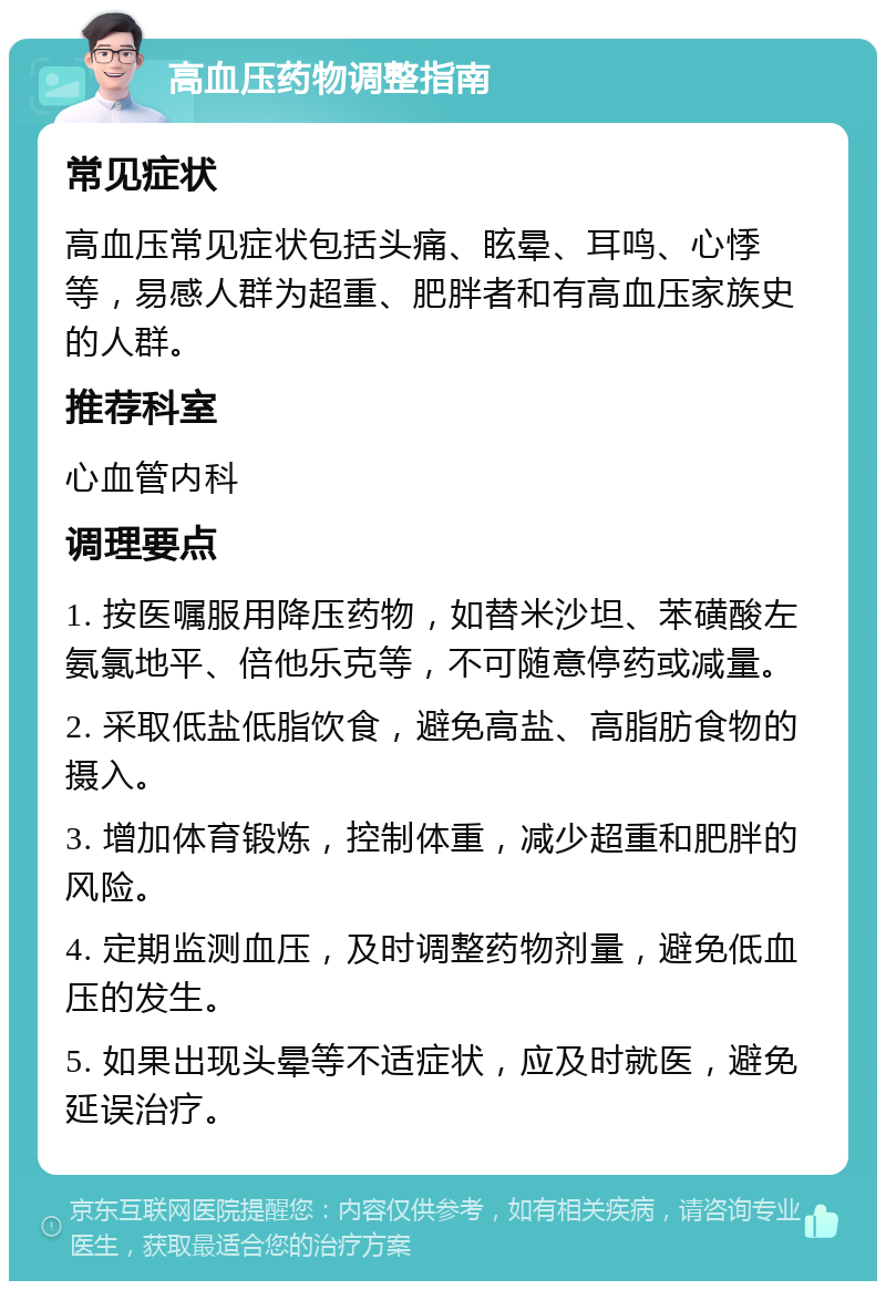 高血压药物调整指南 常见症状 高血压常见症状包括头痛、眩晕、耳鸣、心悸等，易感人群为超重、肥胖者和有高血压家族史的人群。 推荐科室 心血管内科 调理要点 1. 按医嘱服用降压药物，如替米沙坦、苯磺酸左氨氯地平、倍他乐克等，不可随意停药或减量。 2. 采取低盐低脂饮食，避免高盐、高脂肪食物的摄入。 3. 增加体育锻炼，控制体重，减少超重和肥胖的风险。 4. 定期监测血压，及时调整药物剂量，避免低血压的发生。 5. 如果出现头晕等不适症状，应及时就医，避免延误治疗。