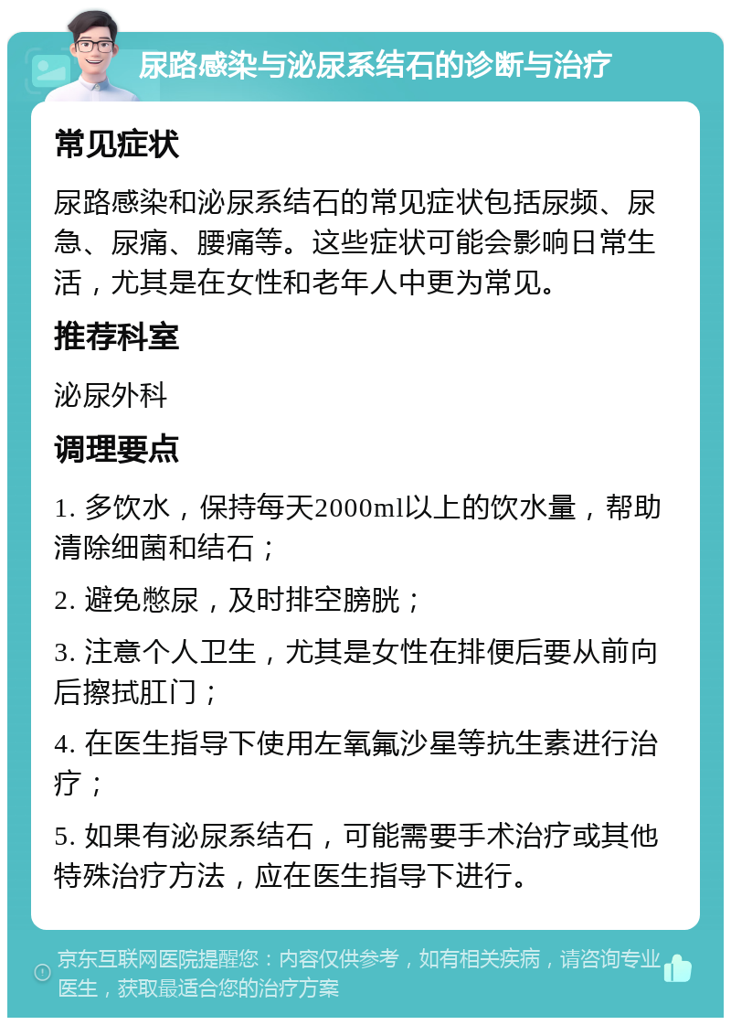 尿路感染与泌尿系结石的诊断与治疗 常见症状 尿路感染和泌尿系结石的常见症状包括尿频、尿急、尿痛、腰痛等。这些症状可能会影响日常生活，尤其是在女性和老年人中更为常见。 推荐科室 泌尿外科 调理要点 1. 多饮水，保持每天2000ml以上的饮水量，帮助清除细菌和结石； 2. 避免憋尿，及时排空膀胱； 3. 注意个人卫生，尤其是女性在排便后要从前向后擦拭肛门； 4. 在医生指导下使用左氧氟沙星等抗生素进行治疗； 5. 如果有泌尿系结石，可能需要手术治疗或其他特殊治疗方法，应在医生指导下进行。