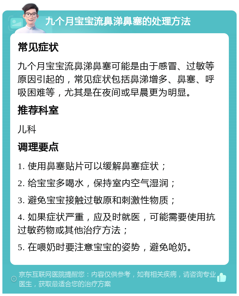 九个月宝宝流鼻涕鼻塞的处理方法 常见症状 九个月宝宝流鼻涕鼻塞可能是由于感冒、过敏等原因引起的，常见症状包括鼻涕增多、鼻塞、呼吸困难等，尤其是在夜间或早晨更为明显。 推荐科室 儿科 调理要点 1. 使用鼻塞贴片可以缓解鼻塞症状； 2. 给宝宝多喝水，保持室内空气湿润； 3. 避免宝宝接触过敏原和刺激性物质； 4. 如果症状严重，应及时就医，可能需要使用抗过敏药物或其他治疗方法； 5. 在喂奶时要注意宝宝的姿势，避免呛奶。