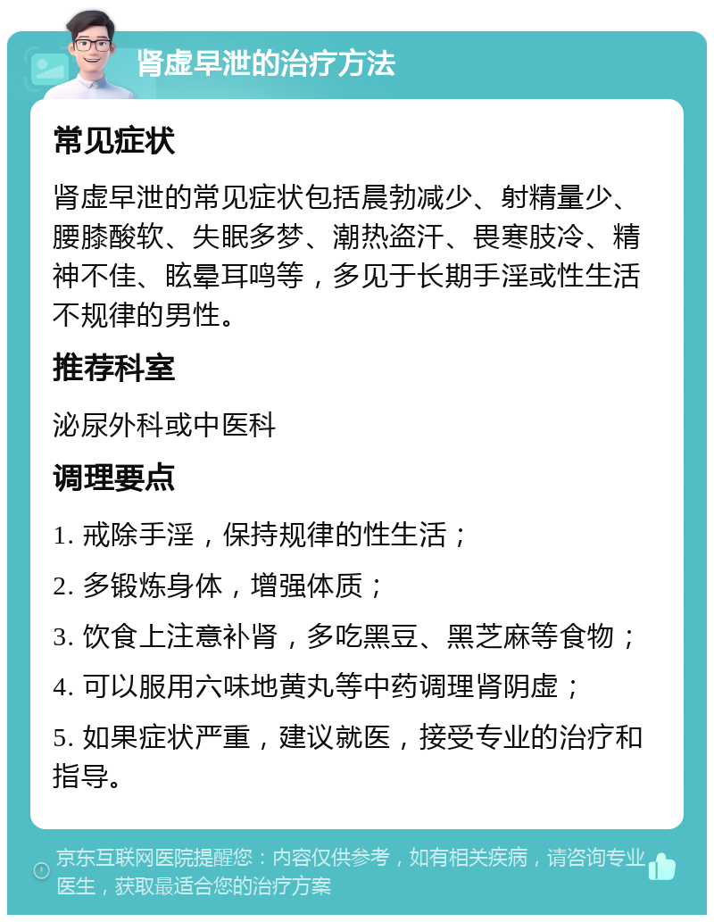 肾虚早泄的治疗方法 常见症状 肾虚早泄的常见症状包括晨勃减少、射精量少、腰膝酸软、失眠多梦、潮热盗汗、畏寒肢冷、精神不佳、眩晕耳鸣等，多见于长期手淫或性生活不规律的男性。 推荐科室 泌尿外科或中医科 调理要点 1. 戒除手淫，保持规律的性生活； 2. 多锻炼身体，增强体质； 3. 饮食上注意补肾，多吃黑豆、黑芝麻等食物； 4. 可以服用六味地黄丸等中药调理肾阴虚； 5. 如果症状严重，建议就医，接受专业的治疗和指导。