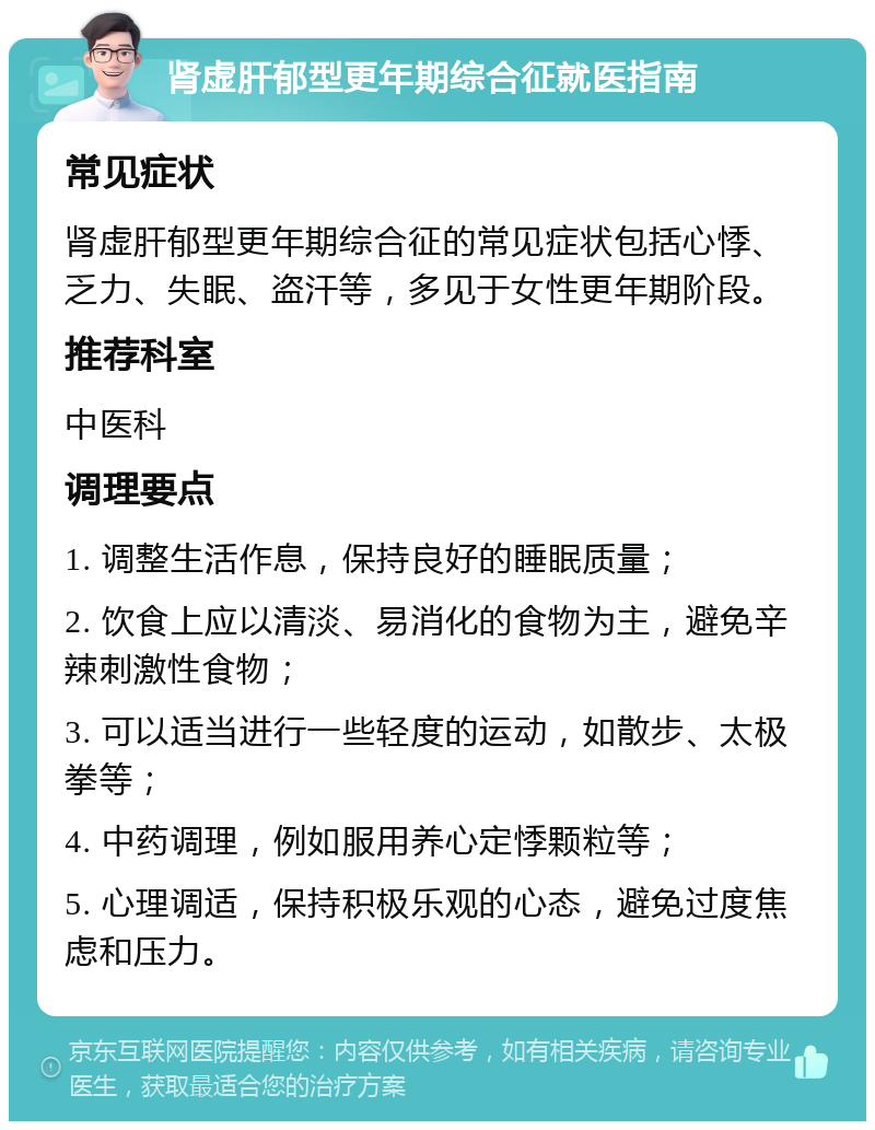 肾虚肝郁型更年期综合征就医指南 常见症状 肾虚肝郁型更年期综合征的常见症状包括心悸、乏力、失眠、盗汗等，多见于女性更年期阶段。 推荐科室 中医科 调理要点 1. 调整生活作息，保持良好的睡眠质量； 2. 饮食上应以清淡、易消化的食物为主，避免辛辣刺激性食物； 3. 可以适当进行一些轻度的运动，如散步、太极拳等； 4. 中药调理，例如服用养心定悸颗粒等； 5. 心理调适，保持积极乐观的心态，避免过度焦虑和压力。