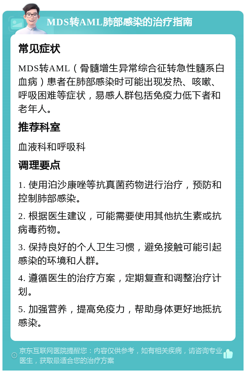 MDS转AML肺部感染的治疗指南 常见症状 MDS转AML（骨髓增生异常综合征转急性髓系白血病）患者在肺部感染时可能出现发热、咳嗽、呼吸困难等症状，易感人群包括免疫力低下者和老年人。 推荐科室 血液科和呼吸科 调理要点 1. 使用泊沙康唑等抗真菌药物进行治疗，预防和控制肺部感染。 2. 根据医生建议，可能需要使用其他抗生素或抗病毒药物。 3. 保持良好的个人卫生习惯，避免接触可能引起感染的环境和人群。 4. 遵循医生的治疗方案，定期复查和调整治疗计划。 5. 加强营养，提高免疫力，帮助身体更好地抵抗感染。