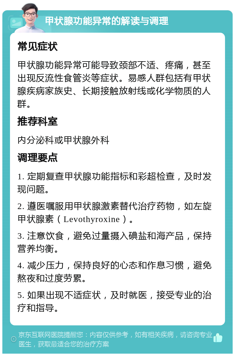 甲状腺功能异常的解读与调理 常见症状 甲状腺功能异常可能导致颈部不适、疼痛，甚至出现反流性食管炎等症状。易感人群包括有甲状腺疾病家族史、长期接触放射线或化学物质的人群。 推荐科室 内分泌科或甲状腺外科 调理要点 1. 定期复查甲状腺功能指标和彩超检查，及时发现问题。 2. 遵医嘱服用甲状腺激素替代治疗药物，如左旋甲状腺素（Levothyroxine）。 3. 注意饮食，避免过量摄入碘盐和海产品，保持营养均衡。 4. 减少压力，保持良好的心态和作息习惯，避免熬夜和过度劳累。 5. 如果出现不适症状，及时就医，接受专业的治疗和指导。