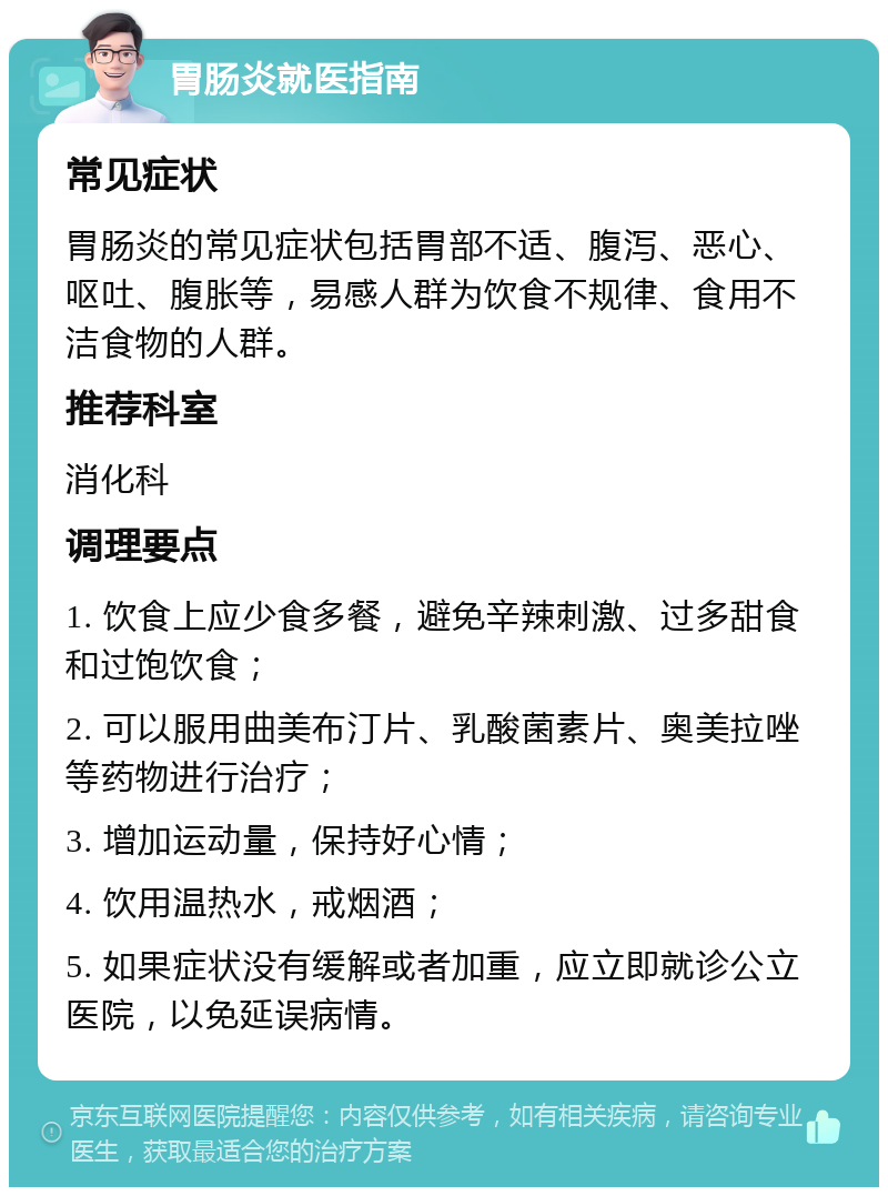 胃肠炎就医指南 常见症状 胃肠炎的常见症状包括胃部不适、腹泻、恶心、呕吐、腹胀等，易感人群为饮食不规律、食用不洁食物的人群。 推荐科室 消化科 调理要点 1. 饮食上应少食多餐，避免辛辣刺激、过多甜食和过饱饮食； 2. 可以服用曲美布汀片、乳酸菌素片、奥美拉唑等药物进行治疗； 3. 增加运动量，保持好心情； 4. 饮用温热水，戒烟酒； 5. 如果症状没有缓解或者加重，应立即就诊公立医院，以免延误病情。