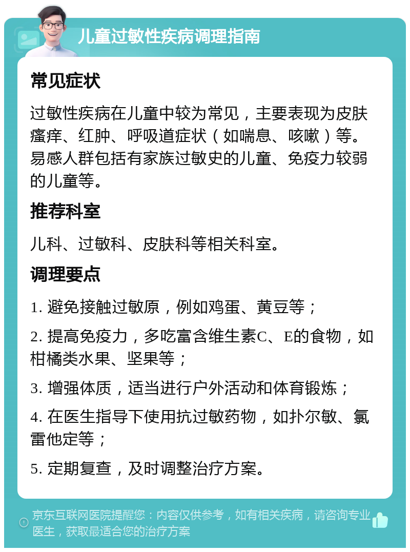 儿童过敏性疾病调理指南 常见症状 过敏性疾病在儿童中较为常见，主要表现为皮肤瘙痒、红肿、呼吸道症状（如喘息、咳嗽）等。易感人群包括有家族过敏史的儿童、免疫力较弱的儿童等。 推荐科室 儿科、过敏科、皮肤科等相关科室。 调理要点 1. 避免接触过敏原，例如鸡蛋、黄豆等； 2. 提高免疫力，多吃富含维生素C、E的食物，如柑橘类水果、坚果等； 3. 增强体质，适当进行户外活动和体育锻炼； 4. 在医生指导下使用抗过敏药物，如扑尔敏、氯雷他定等； 5. 定期复查，及时调整治疗方案。