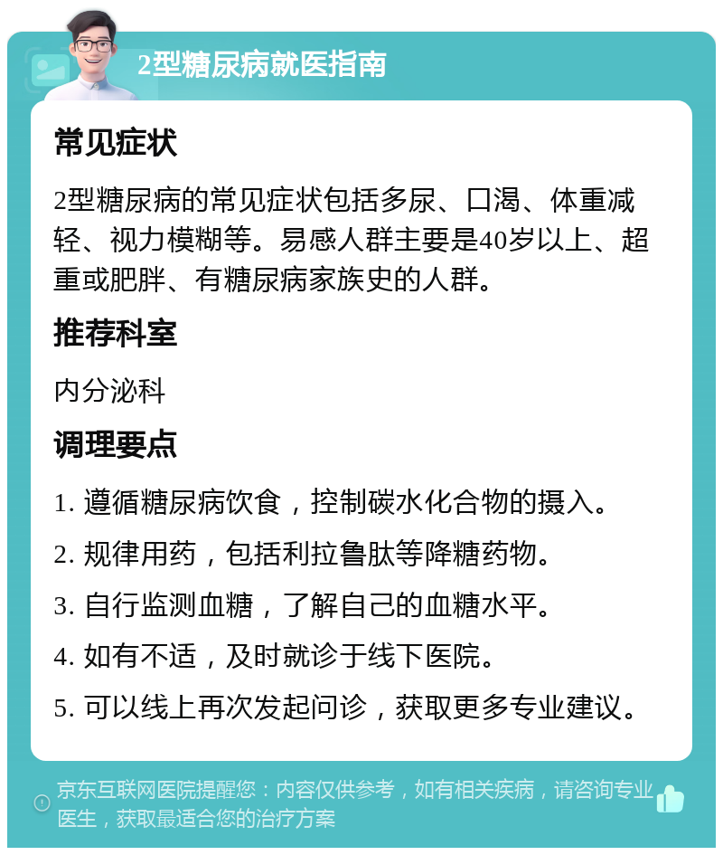 2型糖尿病就医指南 常见症状 2型糖尿病的常见症状包括多尿、口渴、体重减轻、视力模糊等。易感人群主要是40岁以上、超重或肥胖、有糖尿病家族史的人群。 推荐科室 内分泌科 调理要点 1. 遵循糖尿病饮食，控制碳水化合物的摄入。 2. 规律用药，包括利拉鲁肽等降糖药物。 3. 自行监测血糖，了解自己的血糖水平。 4. 如有不适，及时就诊于线下医院。 5. 可以线上再次发起问诊，获取更多专业建议。