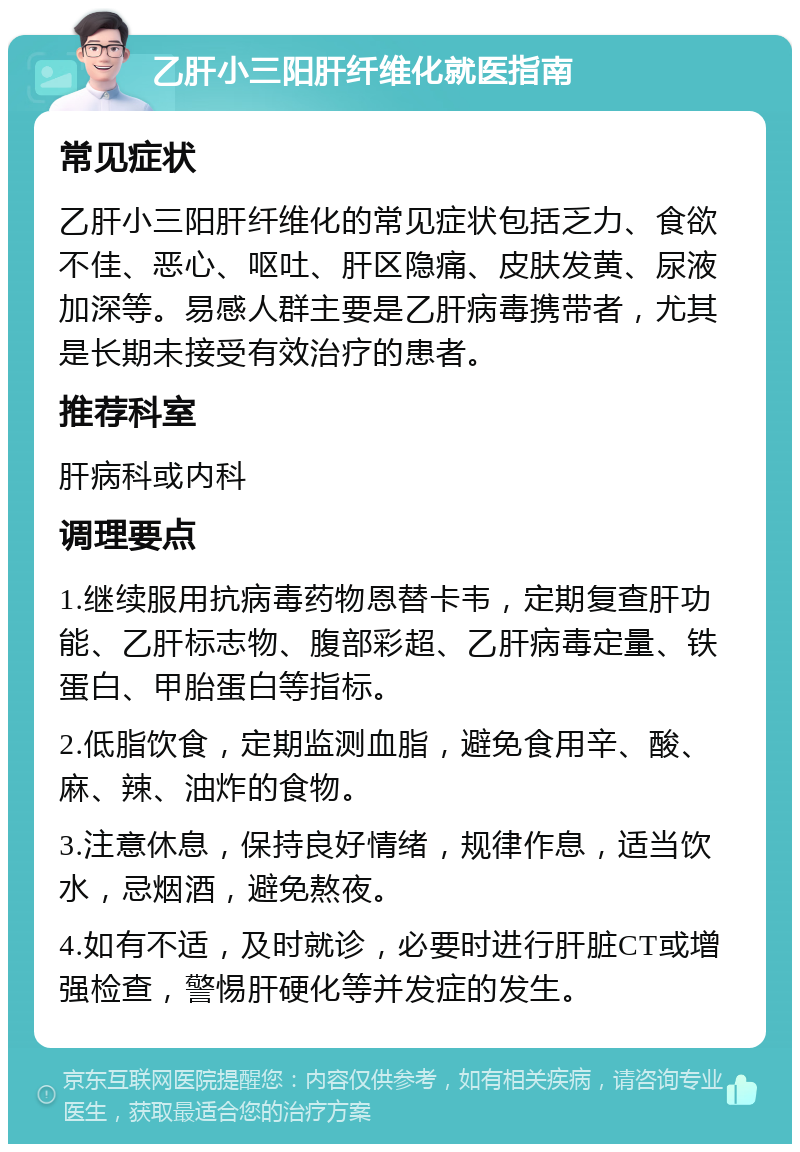 乙肝小三阳肝纤维化就医指南 常见症状 乙肝小三阳肝纤维化的常见症状包括乏力、食欲不佳、恶心、呕吐、肝区隐痛、皮肤发黄、尿液加深等。易感人群主要是乙肝病毒携带者，尤其是长期未接受有效治疗的患者。 推荐科室 肝病科或内科 调理要点 1.继续服用抗病毒药物恩替卡韦，定期复查肝功能、乙肝标志物、腹部彩超、乙肝病毒定量、铁蛋白、甲胎蛋白等指标。 2.低脂饮食，定期监测血脂，避免食用辛、酸、麻、辣、油炸的食物。 3.注意休息，保持良好情绪，规律作息，适当饮水，忌烟酒，避免熬夜。 4.如有不适，及时就诊，必要时进行肝脏CT或增强检查，警惕肝硬化等并发症的发生。