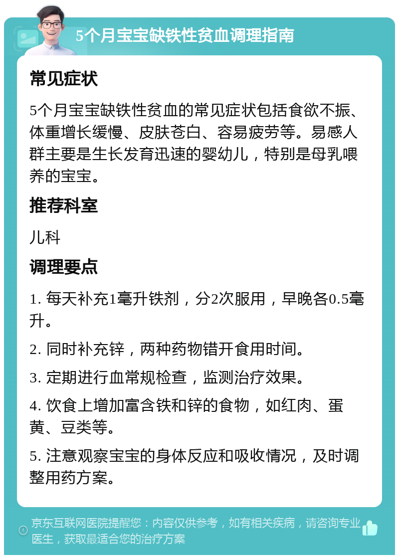 5个月宝宝缺铁性贫血调理指南 常见症状 5个月宝宝缺铁性贫血的常见症状包括食欲不振、体重增长缓慢、皮肤苍白、容易疲劳等。易感人群主要是生长发育迅速的婴幼儿，特别是母乳喂养的宝宝。 推荐科室 儿科 调理要点 1. 每天补充1毫升铁剂，分2次服用，早晚各0.5毫升。 2. 同时补充锌，两种药物错开食用时间。 3. 定期进行血常规检查，监测治疗效果。 4. 饮食上增加富含铁和锌的食物，如红肉、蛋黄、豆类等。 5. 注意观察宝宝的身体反应和吸收情况，及时调整用药方案。