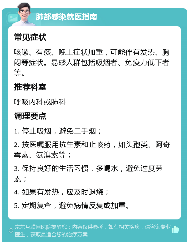 肺部感染就医指南 常见症状 咳嗽、有痰、晚上症状加重，可能伴有发热、胸闷等症状。易感人群包括吸烟者、免疫力低下者等。 推荐科室 呼吸内科或肺科 调理要点 1. 停止吸烟，避免二手烟； 2. 按医嘱服用抗生素和止咳药，如头孢类、阿奇霉素、氨溴索等； 3. 保持良好的生活习惯，多喝水，避免过度劳累； 4. 如果有发热，应及时退烧； 5. 定期复查，避免病情反复或加重。