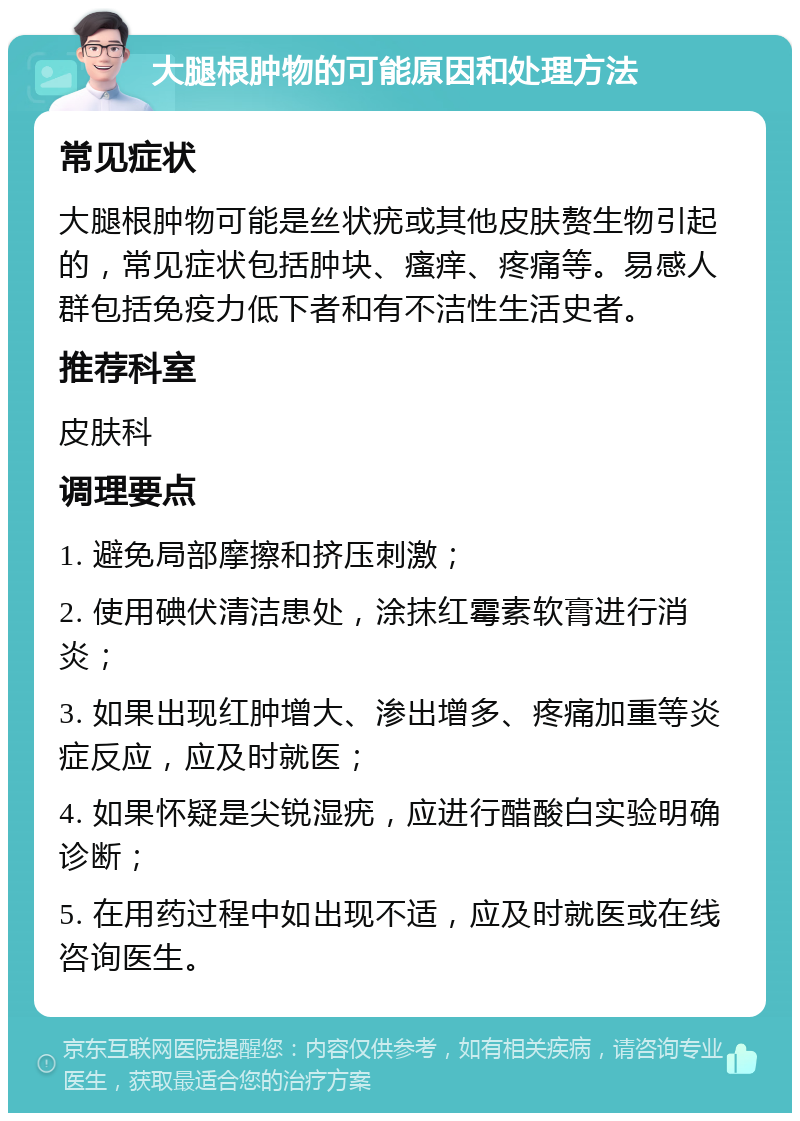 大腿根肿物的可能原因和处理方法 常见症状 大腿根肿物可能是丝状疣或其他皮肤赘生物引起的，常见症状包括肿块、瘙痒、疼痛等。易感人群包括免疫力低下者和有不洁性生活史者。 推荐科室 皮肤科 调理要点 1. 避免局部摩擦和挤压刺激； 2. 使用碘伏清洁患处，涂抹红霉素软膏进行消炎； 3. 如果出现红肿增大、渗出增多、疼痛加重等炎症反应，应及时就医； 4. 如果怀疑是尖锐湿疣，应进行醋酸白实验明确诊断； 5. 在用药过程中如出现不适，应及时就医或在线咨询医生。