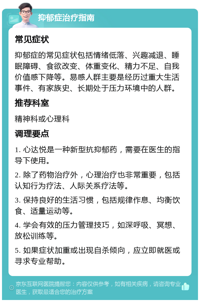 抑郁症治疗指南 常见症状 抑郁症的常见症状包括情绪低落、兴趣减退、睡眠障碍、食欲改变、体重变化、精力不足、自我价值感下降等。易感人群主要是经历过重大生活事件、有家族史、长期处于压力环境中的人群。 推荐科室 精神科或心理科 调理要点 1. 心达悦是一种新型抗抑郁药，需要在医生的指导下使用。 2. 除了药物治疗外，心理治疗也非常重要，包括认知行为疗法、人际关系疗法等。 3. 保持良好的生活习惯，包括规律作息、均衡饮食、适量运动等。 4. 学会有效的压力管理技巧，如深呼吸、冥想、放松训练等。 5. 如果症状加重或出现自杀倾向，应立即就医或寻求专业帮助。