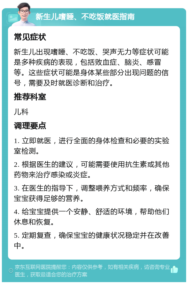 新生儿嗜睡、不吃饭就医指南 常见症状 新生儿出现嗜睡、不吃饭、哭声无力等症状可能是多种疾病的表现，包括败血症、脑炎、感冒等。这些症状可能是身体某些部分出现问题的信号，需要及时就医诊断和治疗。 推荐科室 儿科 调理要点 1. 立即就医，进行全面的身体检查和必要的实验室检测。 2. 根据医生的建议，可能需要使用抗生素或其他药物来治疗感染或炎症。 3. 在医生的指导下，调整喂养方式和频率，确保宝宝获得足够的营养。 4. 给宝宝提供一个安静、舒适的环境，帮助他们休息和恢复。 5. 定期复查，确保宝宝的健康状况稳定并在改善中。