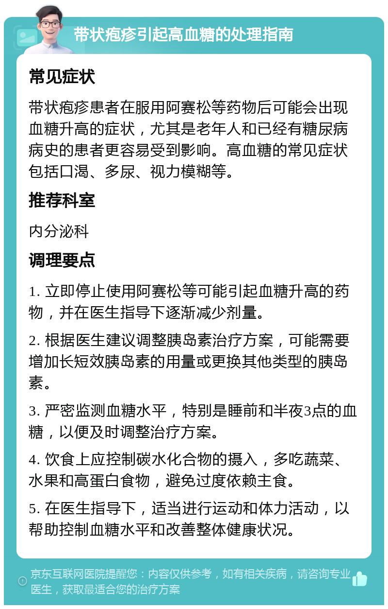 带状疱疹引起高血糖的处理指南 常见症状 带状疱疹患者在服用阿赛松等药物后可能会出现血糖升高的症状，尤其是老年人和已经有糖尿病病史的患者更容易受到影响。高血糖的常见症状包括口渴、多尿、视力模糊等。 推荐科室 内分泌科 调理要点 1. 立即停止使用阿赛松等可能引起血糖升高的药物，并在医生指导下逐渐减少剂量。 2. 根据医生建议调整胰岛素治疗方案，可能需要增加长短效胰岛素的用量或更换其他类型的胰岛素。 3. 严密监测血糖水平，特别是睡前和半夜3点的血糖，以便及时调整治疗方案。 4. 饮食上应控制碳水化合物的摄入，多吃蔬菜、水果和高蛋白食物，避免过度依赖主食。 5. 在医生指导下，适当进行运动和体力活动，以帮助控制血糖水平和改善整体健康状况。