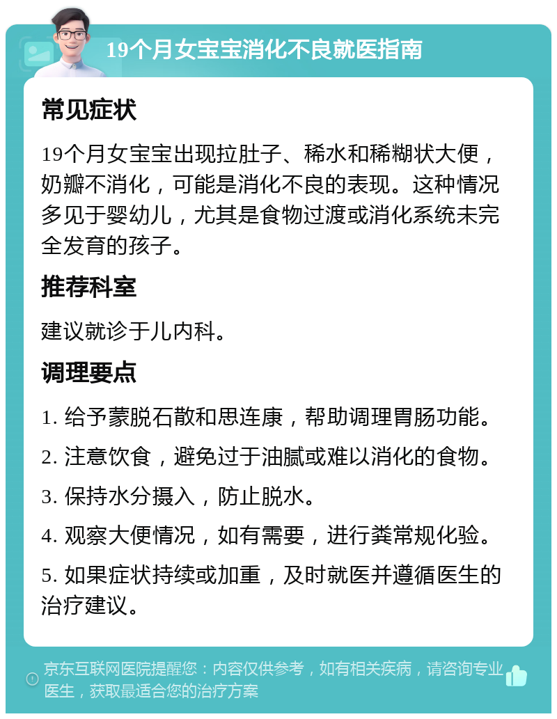 19个月女宝宝消化不良就医指南 常见症状 19个月女宝宝出现拉肚子、稀水和稀糊状大便，奶瓣不消化，可能是消化不良的表现。这种情况多见于婴幼儿，尤其是食物过渡或消化系统未完全发育的孩子。 推荐科室 建议就诊于儿内科。 调理要点 1. 给予蒙脱石散和思连康，帮助调理胃肠功能。 2. 注意饮食，避免过于油腻或难以消化的食物。 3. 保持水分摄入，防止脱水。 4. 观察大便情况，如有需要，进行粪常规化验。 5. 如果症状持续或加重，及时就医并遵循医生的治疗建议。