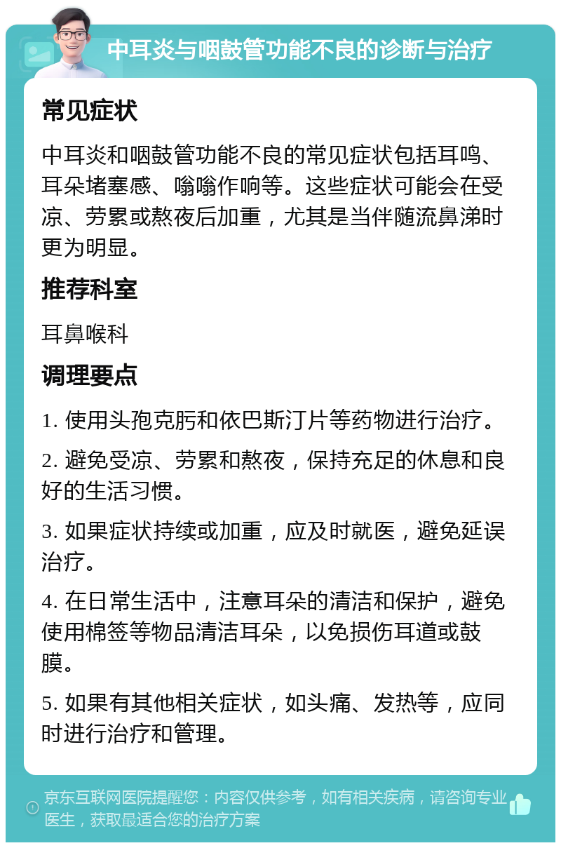 中耳炎与咽鼓管功能不良的诊断与治疗 常见症状 中耳炎和咽鼓管功能不良的常见症状包括耳鸣、耳朵堵塞感、嗡嗡作响等。这些症状可能会在受凉、劳累或熬夜后加重，尤其是当伴随流鼻涕时更为明显。 推荐科室 耳鼻喉科 调理要点 1. 使用头孢克肟和依巴斯汀片等药物进行治疗。 2. 避免受凉、劳累和熬夜，保持充足的休息和良好的生活习惯。 3. 如果症状持续或加重，应及时就医，避免延误治疗。 4. 在日常生活中，注意耳朵的清洁和保护，避免使用棉签等物品清洁耳朵，以免损伤耳道或鼓膜。 5. 如果有其他相关症状，如头痛、发热等，应同时进行治疗和管理。