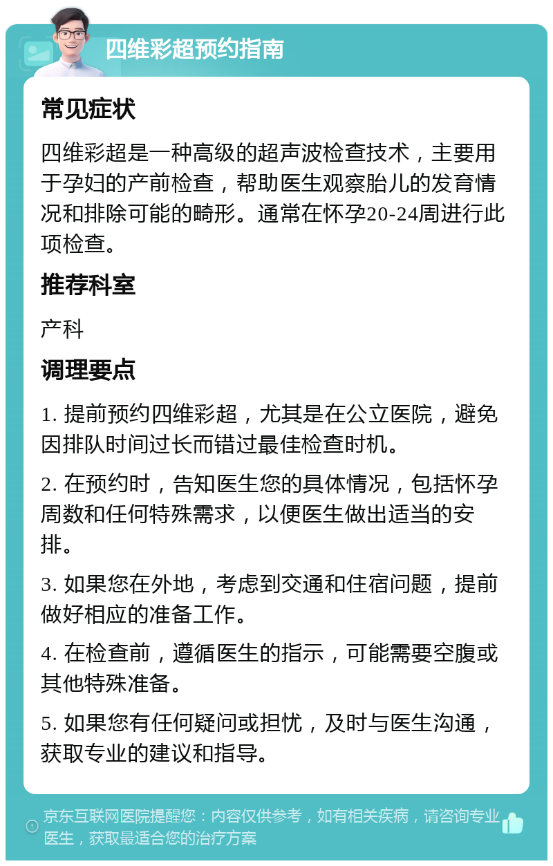 四维彩超预约指南 常见症状 四维彩超是一种高级的超声波检查技术，主要用于孕妇的产前检查，帮助医生观察胎儿的发育情况和排除可能的畸形。通常在怀孕20-24周进行此项检查。 推荐科室 产科 调理要点 1. 提前预约四维彩超，尤其是在公立医院，避免因排队时间过长而错过最佳检查时机。 2. 在预约时，告知医生您的具体情况，包括怀孕周数和任何特殊需求，以便医生做出适当的安排。 3. 如果您在外地，考虑到交通和住宿问题，提前做好相应的准备工作。 4. 在检查前，遵循医生的指示，可能需要空腹或其他特殊准备。 5. 如果您有任何疑问或担忧，及时与医生沟通，获取专业的建议和指导。