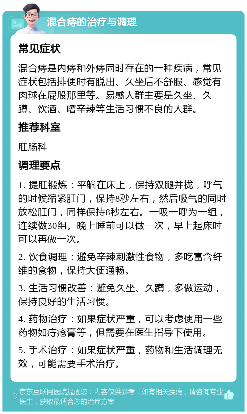 混合痔的治疗与调理 常见症状 混合痔是内痔和外痔同时存在的一种疾病，常见症状包括排便时有脱出、久坐后不舒服、感觉有肉球在屁股那里等。易感人群主要是久坐、久蹲、饮酒、嗜辛辣等生活习惯不良的人群。 推荐科室 肛肠科 调理要点 1. 提肛锻炼：平躺在床上，保持双腿并拢，呼气的时候缩紧肛门，保持8秒左右，然后吸气的同时放松肛门，同样保持8秒左右。一吸一呼为一组，连续做30组。晚上睡前可以做一次，早上起床时可以再做一次。 2. 饮食调理：避免辛辣刺激性食物，多吃富含纤维的食物，保持大便通畅。 3. 生活习惯改善：避免久坐、久蹲，多做运动，保持良好的生活习惯。 4. 药物治疗：如果症状严重，可以考虑使用一些药物如痔疮膏等，但需要在医生指导下使用。 5. 手术治疗：如果症状严重，药物和生活调理无效，可能需要手术治疗。