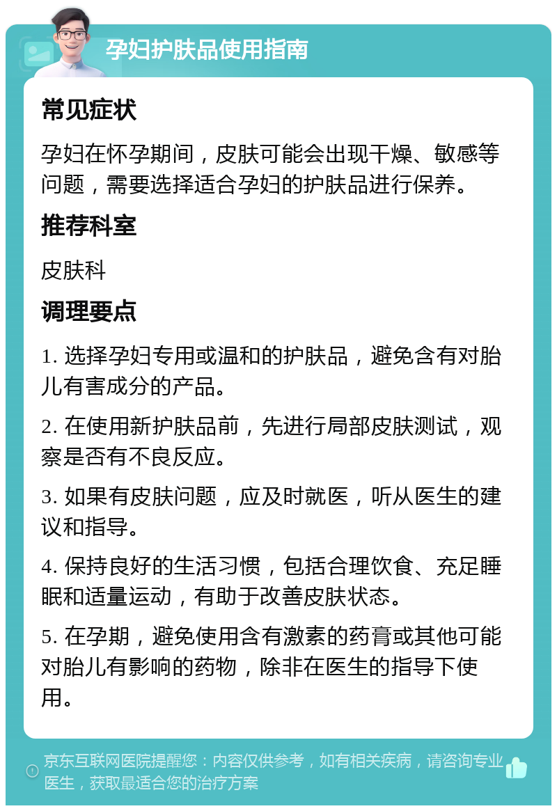 孕妇护肤品使用指南 常见症状 孕妇在怀孕期间，皮肤可能会出现干燥、敏感等问题，需要选择适合孕妇的护肤品进行保养。 推荐科室 皮肤科 调理要点 1. 选择孕妇专用或温和的护肤品，避免含有对胎儿有害成分的产品。 2. 在使用新护肤品前，先进行局部皮肤测试，观察是否有不良反应。 3. 如果有皮肤问题，应及时就医，听从医生的建议和指导。 4. 保持良好的生活习惯，包括合理饮食、充足睡眠和适量运动，有助于改善皮肤状态。 5. 在孕期，避免使用含有激素的药膏或其他可能对胎儿有影响的药物，除非在医生的指导下使用。