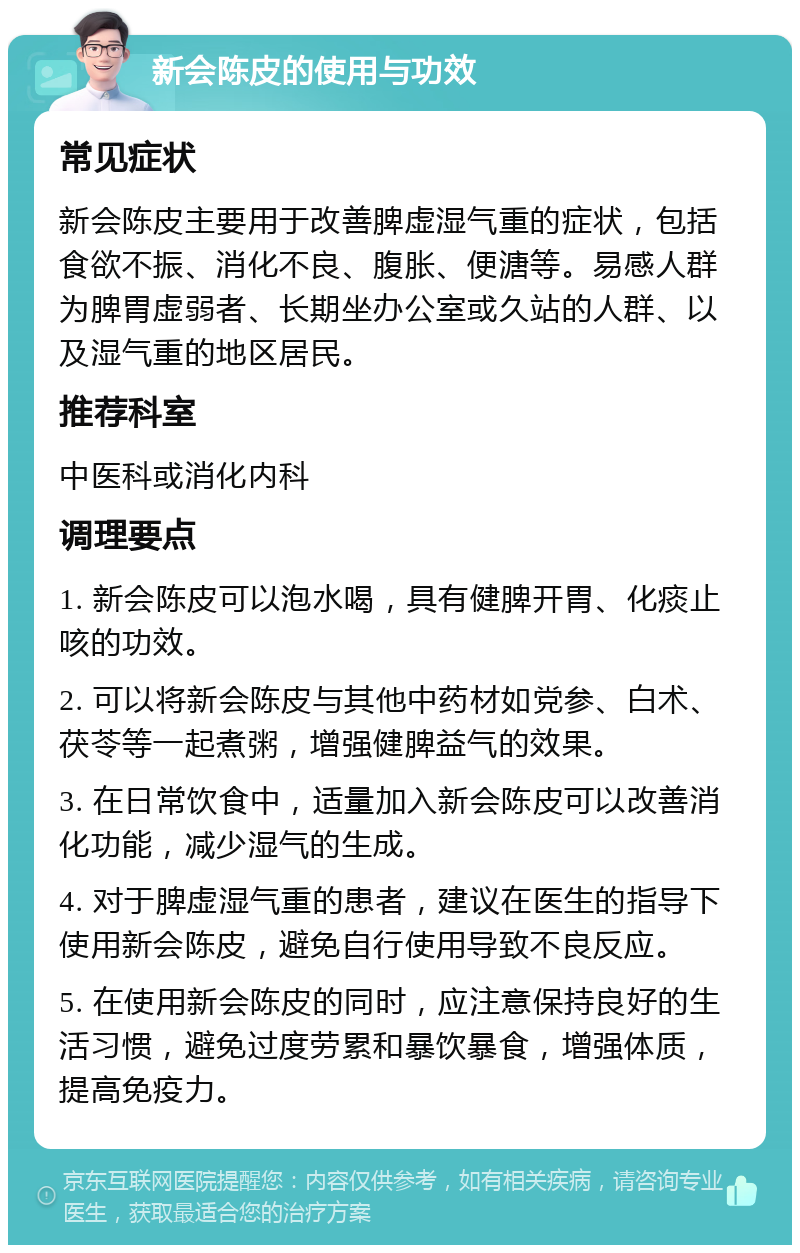 新会陈皮的使用与功效 常见症状 新会陈皮主要用于改善脾虚湿气重的症状，包括食欲不振、消化不良、腹胀、便溏等。易感人群为脾胃虚弱者、长期坐办公室或久站的人群、以及湿气重的地区居民。 推荐科室 中医科或消化内科 调理要点 1. 新会陈皮可以泡水喝，具有健脾开胃、化痰止咳的功效。 2. 可以将新会陈皮与其他中药材如党参、白术、茯苓等一起煮粥，增强健脾益气的效果。 3. 在日常饮食中，适量加入新会陈皮可以改善消化功能，减少湿气的生成。 4. 对于脾虚湿气重的患者，建议在医生的指导下使用新会陈皮，避免自行使用导致不良反应。 5. 在使用新会陈皮的同时，应注意保持良好的生活习惯，避免过度劳累和暴饮暴食，增强体质，提高免疫力。