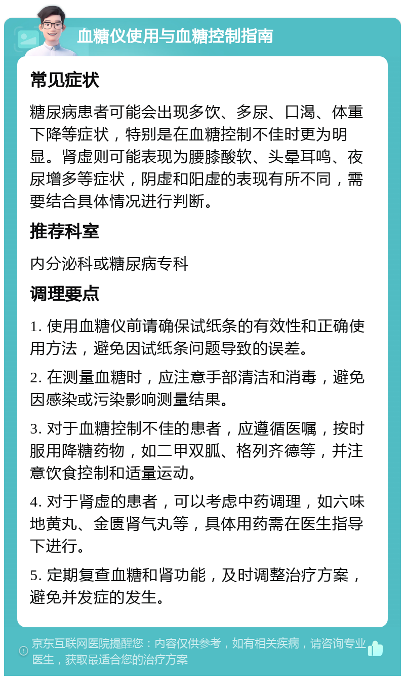 血糖仪使用与血糖控制指南 常见症状 糖尿病患者可能会出现多饮、多尿、口渴、体重下降等症状，特别是在血糖控制不佳时更为明显。肾虚则可能表现为腰膝酸软、头晕耳鸣、夜尿增多等症状，阴虚和阳虚的表现有所不同，需要结合具体情况进行判断。 推荐科室 内分泌科或糖尿病专科 调理要点 1. 使用血糖仪前请确保试纸条的有效性和正确使用方法，避免因试纸条问题导致的误差。 2. 在测量血糖时，应注意手部清洁和消毒，避免因感染或污染影响测量结果。 3. 对于血糖控制不佳的患者，应遵循医嘱，按时服用降糖药物，如二甲双胍、格列齐德等，并注意饮食控制和适量运动。 4. 对于肾虚的患者，可以考虑中药调理，如六味地黄丸、金匮肾气丸等，具体用药需在医生指导下进行。 5. 定期复查血糖和肾功能，及时调整治疗方案，避免并发症的发生。