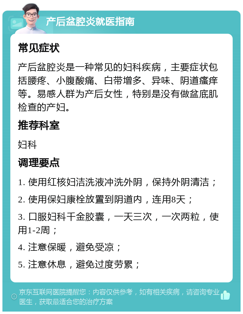 产后盆腔炎就医指南 常见症状 产后盆腔炎是一种常见的妇科疾病，主要症状包括腰疼、小腹酸痛、白带增多、异味、阴道瘙痒等。易感人群为产后女性，特别是没有做盆底肌检查的产妇。 推荐科室 妇科 调理要点 1. 使用红核妇洁洗液冲洗外阴，保持外阴清洁； 2. 使用保妇康栓放置到阴道内，连用8天； 3. 口服妇科千金胶囊，一天三次，一次两粒，使用1-2周； 4. 注意保暖，避免受凉； 5. 注意休息，避免过度劳累；