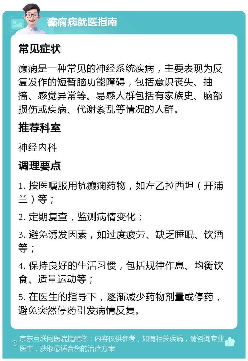 癫痫病就医指南 常见症状 癫痫是一种常见的神经系统疾病，主要表现为反复发作的短暂脑功能障碍，包括意识丧失、抽搐、感觉异常等。易感人群包括有家族史、脑部损伤或疾病、代谢紊乱等情况的人群。 推荐科室 神经内科 调理要点 1. 按医嘱服用抗癫痫药物，如左乙拉西坦（开浦兰）等； 2. 定期复查，监测病情变化； 3. 避免诱发因素，如过度疲劳、缺乏睡眠、饮酒等； 4. 保持良好的生活习惯，包括规律作息、均衡饮食、适量运动等； 5. 在医生的指导下，逐渐减少药物剂量或停药，避免突然停药引发病情反复。