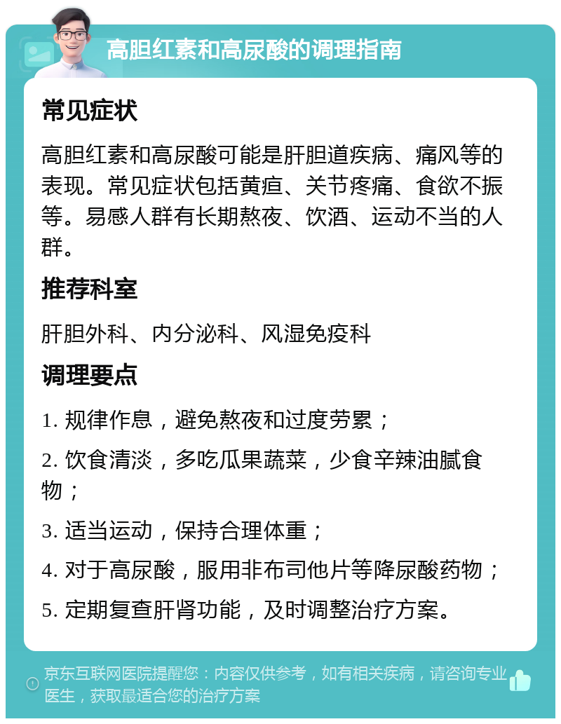 高胆红素和高尿酸的调理指南 常见症状 高胆红素和高尿酸可能是肝胆道疾病、痛风等的表现。常见症状包括黄疸、关节疼痛、食欲不振等。易感人群有长期熬夜、饮酒、运动不当的人群。 推荐科室 肝胆外科、内分泌科、风湿免疫科 调理要点 1. 规律作息，避免熬夜和过度劳累； 2. 饮食清淡，多吃瓜果蔬菜，少食辛辣油腻食物； 3. 适当运动，保持合理体重； 4. 对于高尿酸，服用非布司他片等降尿酸药物； 5. 定期复查肝肾功能，及时调整治疗方案。