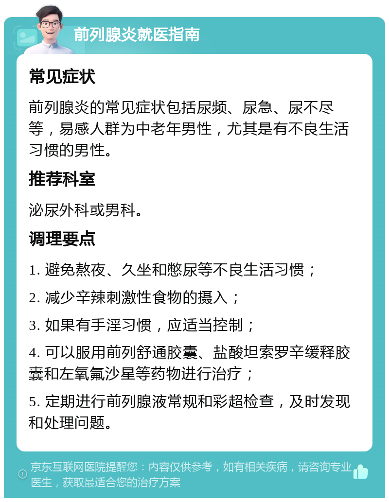 前列腺炎就医指南 常见症状 前列腺炎的常见症状包括尿频、尿急、尿不尽等，易感人群为中老年男性，尤其是有不良生活习惯的男性。 推荐科室 泌尿外科或男科。 调理要点 1. 避免熬夜、久坐和憋尿等不良生活习惯； 2. 减少辛辣刺激性食物的摄入； 3. 如果有手淫习惯，应适当控制； 4. 可以服用前列舒通胶囊、盐酸坦索罗辛缓释胶囊和左氧氟沙星等药物进行治疗； 5. 定期进行前列腺液常规和彩超检查，及时发现和处理问题。