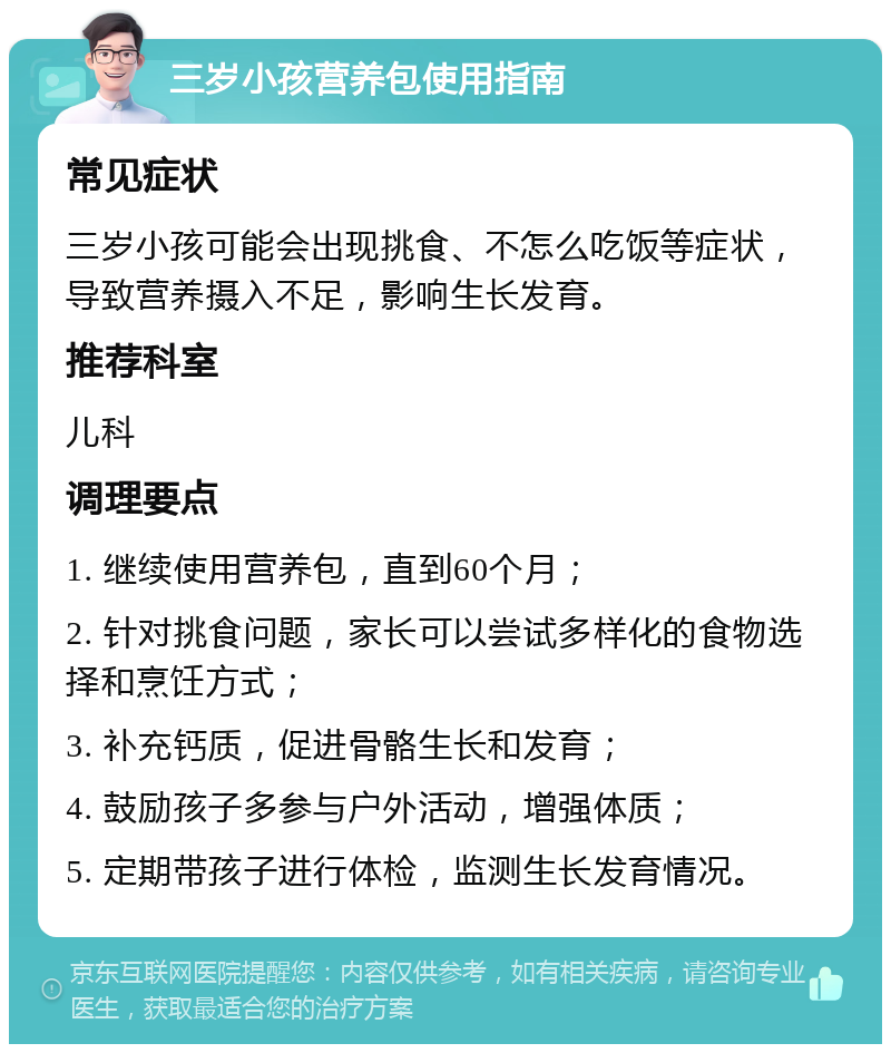 三岁小孩营养包使用指南 常见症状 三岁小孩可能会出现挑食、不怎么吃饭等症状，导致营养摄入不足，影响生长发育。 推荐科室 儿科 调理要点 1. 继续使用营养包，直到60个月； 2. 针对挑食问题，家长可以尝试多样化的食物选择和烹饪方式； 3. 补充钙质，促进骨骼生长和发育； 4. 鼓励孩子多参与户外活动，增强体质； 5. 定期带孩子进行体检，监测生长发育情况。