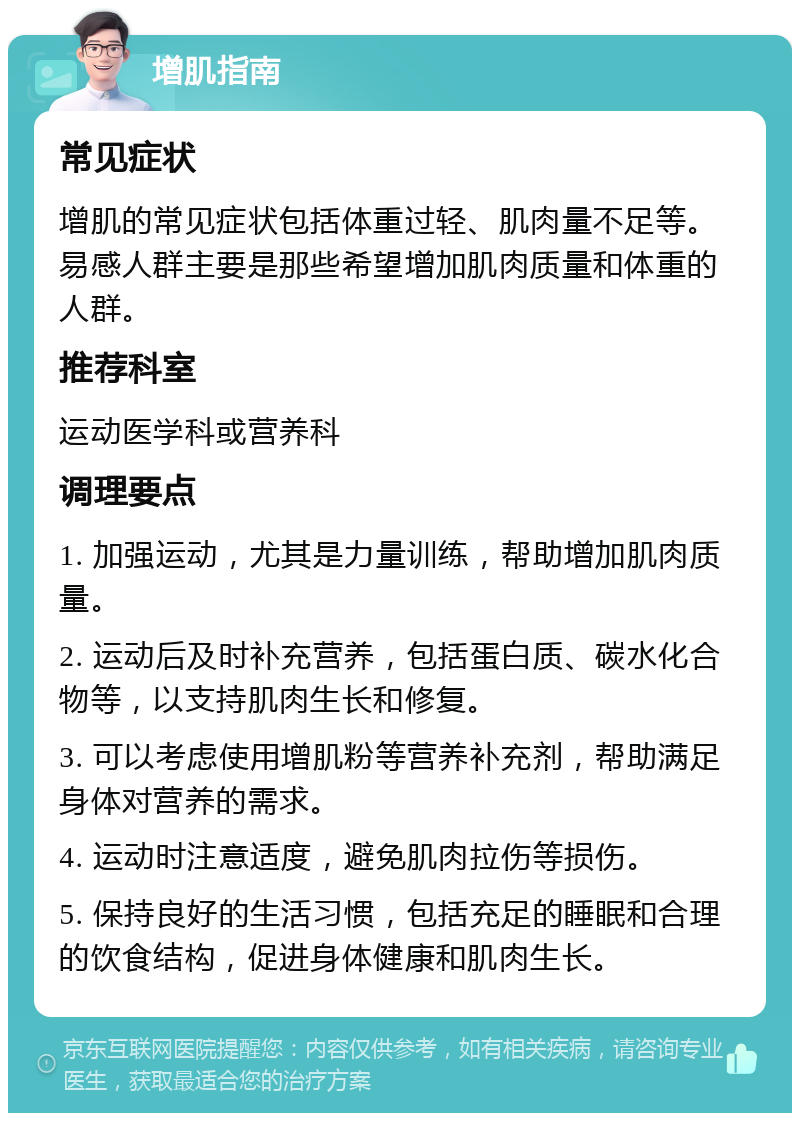 增肌指南 常见症状 增肌的常见症状包括体重过轻、肌肉量不足等。易感人群主要是那些希望增加肌肉质量和体重的人群。 推荐科室 运动医学科或营养科 调理要点 1. 加强运动，尤其是力量训练，帮助增加肌肉质量。 2. 运动后及时补充营养，包括蛋白质、碳水化合物等，以支持肌肉生长和修复。 3. 可以考虑使用增肌粉等营养补充剂，帮助满足身体对营养的需求。 4. 运动时注意适度，避免肌肉拉伤等损伤。 5. 保持良好的生活习惯，包括充足的睡眠和合理的饮食结构，促进身体健康和肌肉生长。