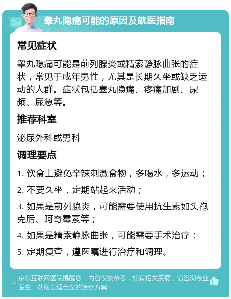 睾丸隐痛可能的原因及就医指南 常见症状 睾丸隐痛可能是前列腺炎或精索静脉曲张的症状，常见于成年男性，尤其是长期久坐或缺乏运动的人群。症状包括睾丸隐痛、疼痛加剧、尿频、尿急等。 推荐科室 泌尿外科或男科 调理要点 1. 饮食上避免辛辣刺激食物，多喝水，多运动； 2. 不要久坐，定期站起来活动； 3. 如果是前列腺炎，可能需要使用抗生素如头孢克肟、阿奇霉素等； 4. 如果是精索静脉曲张，可能需要手术治疗； 5. 定期复查，遵医嘱进行治疗和调理。