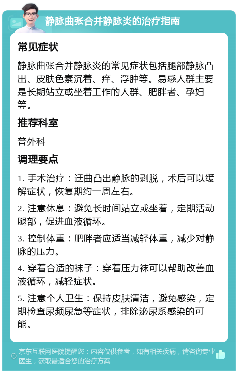 静脉曲张合并静脉炎的治疗指南 常见症状 静脉曲张合并静脉炎的常见症状包括腿部静脉凸出、皮肤色素沉着、痒、浮肿等。易感人群主要是长期站立或坐着工作的人群、肥胖者、孕妇等。 推荐科室 普外科 调理要点 1. 手术治疗：迂曲凸出静脉的剥脱，术后可以缓解症状，恢复期约一周左右。 2. 注意休息：避免长时间站立或坐着，定期活动腿部，促进血液循环。 3. 控制体重：肥胖者应适当减轻体重，减少对静脉的压力。 4. 穿着合适的袜子：穿着压力袜可以帮助改善血液循环，减轻症状。 5. 注意个人卫生：保持皮肤清洁，避免感染，定期检查尿频尿急等症状，排除泌尿系感染的可能。