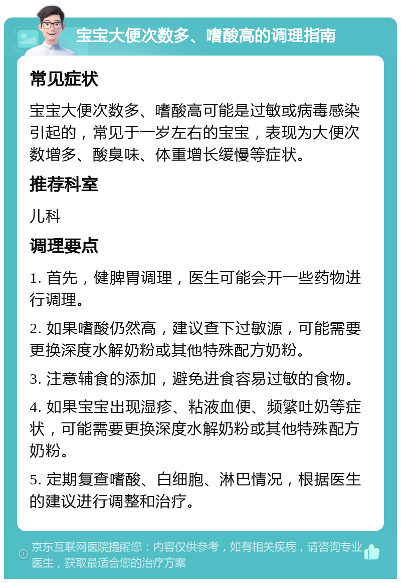 宝宝大便次数多、嗜酸高的调理指南 常见症状 宝宝大便次数多、嗜酸高可能是过敏或病毒感染引起的，常见于一岁左右的宝宝，表现为大便次数增多、酸臭味、体重增长缓慢等症状。 推荐科室 儿科 调理要点 1. 首先，健脾胃调理，医生可能会开一些药物进行调理。 2. 如果嗜酸仍然高，建议查下过敏源，可能需要更换深度水解奶粉或其他特殊配方奶粉。 3. 注意辅食的添加，避免进食容易过敏的食物。 4. 如果宝宝出现湿疹、粘液血便、频繁吐奶等症状，可能需要更换深度水解奶粉或其他特殊配方奶粉。 5. 定期复查嗜酸、白细胞、淋巴情况，根据医生的建议进行调整和治疗。