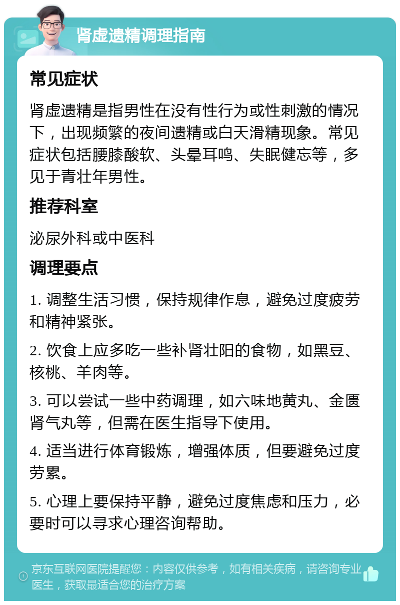 肾虚遗精调理指南 常见症状 肾虚遗精是指男性在没有性行为或性刺激的情况下，出现频繁的夜间遗精或白天滑精现象。常见症状包括腰膝酸软、头晕耳鸣、失眠健忘等，多见于青壮年男性。 推荐科室 泌尿外科或中医科 调理要点 1. 调整生活习惯，保持规律作息，避免过度疲劳和精神紧张。 2. 饮食上应多吃一些补肾壮阳的食物，如黑豆、核桃、羊肉等。 3. 可以尝试一些中药调理，如六味地黄丸、金匮肾气丸等，但需在医生指导下使用。 4. 适当进行体育锻炼，增强体质，但要避免过度劳累。 5. 心理上要保持平静，避免过度焦虑和压力，必要时可以寻求心理咨询帮助。