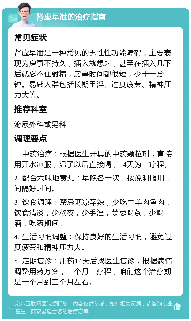 肾虚早泄的治疗指南 常见症状 肾虚早泄是一种常见的男性性功能障碍，主要表现为房事不持久，插入就想射，甚至在插入几下后就忍不住射精，房事时间都很短，少于一分钟。易感人群包括长期手淫、过度疲劳、精神压力大等。 推荐科室 泌尿外科或男科 调理要点 1. 中药治疗：根据医生开具的中药颗粒剂，直接用开水冲服，温了以后直接喝，14天为一疗程。 2. 配合六味地黄丸：早晚各一次，按说明服用，间隔好时间。 3. 饮食调理：禁忌寒凉辛辣，少吃牛羊肉鱼肉，饮食清淡，少熬夜，少手淫，禁忌喝茶，少喝酒，吃药期间。 4. 生活习惯调整：保持良好的生活习惯，避免过度疲劳和精神压力大。 5. 定期复诊：用药14天后找医生复诊，根据病情调整用药方案，一个月一疗程，咱们这个治疗期是一个月到三个月左右。