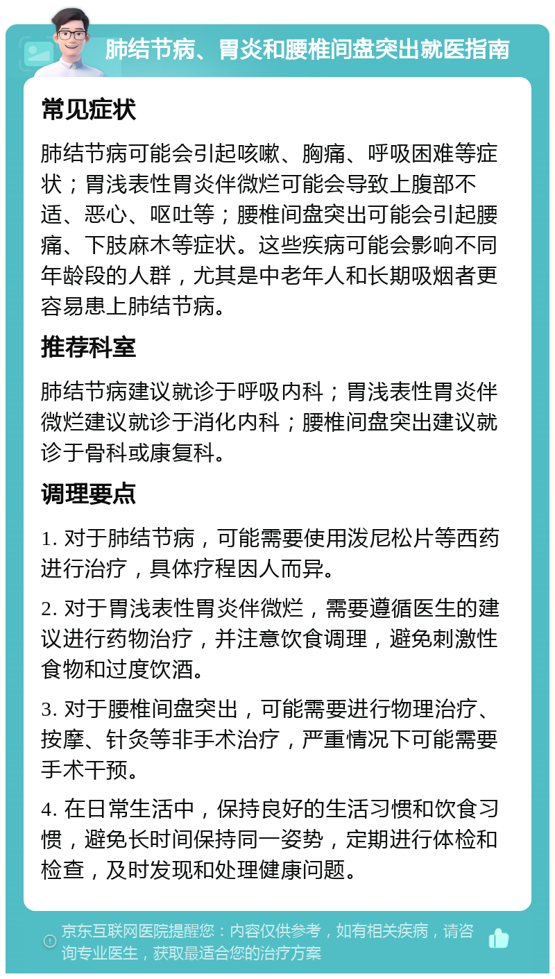 肺结节病、胃炎和腰椎间盘突出就医指南 常见症状 肺结节病可能会引起咳嗽、胸痛、呼吸困难等症状；胃浅表性胃炎伴微烂可能会导致上腹部不适、恶心、呕吐等；腰椎间盘突出可能会引起腰痛、下肢麻木等症状。这些疾病可能会影响不同年龄段的人群，尤其是中老年人和长期吸烟者更容易患上肺结节病。 推荐科室 肺结节病建议就诊于呼吸内科；胃浅表性胃炎伴微烂建议就诊于消化内科；腰椎间盘突出建议就诊于骨科或康复科。 调理要点 1. 对于肺结节病，可能需要使用泼尼松片等西药进行治疗，具体疗程因人而异。 2. 对于胃浅表性胃炎伴微烂，需要遵循医生的建议进行药物治疗，并注意饮食调理，避免刺激性食物和过度饮酒。 3. 对于腰椎间盘突出，可能需要进行物理治疗、按摩、针灸等非手术治疗，严重情况下可能需要手术干预。 4. 在日常生活中，保持良好的生活习惯和饮食习惯，避免长时间保持同一姿势，定期进行体检和检查，及时发现和处理健康问题。