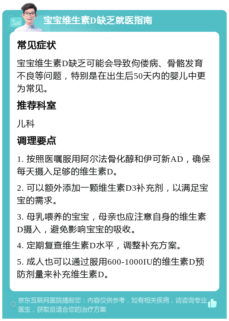 宝宝维生素D缺乏就医指南 常见症状 宝宝维生素D缺乏可能会导致佝偻病、骨骼发育不良等问题，特别是在出生后50天内的婴儿中更为常见。 推荐科室 儿科 调理要点 1. 按照医嘱服用阿尔法骨化醇和伊可新AD，确保每天摄入足够的维生素D。 2. 可以额外添加一颗维生素D3补充剂，以满足宝宝的需求。 3. 母乳喂养的宝宝，母亲也应注意自身的维生素D摄入，避免影响宝宝的吸收。 4. 定期复查维生素D水平，调整补充方案。 5. 成人也可以通过服用600-1000IU的维生素D预防剂量来补充维生素D。