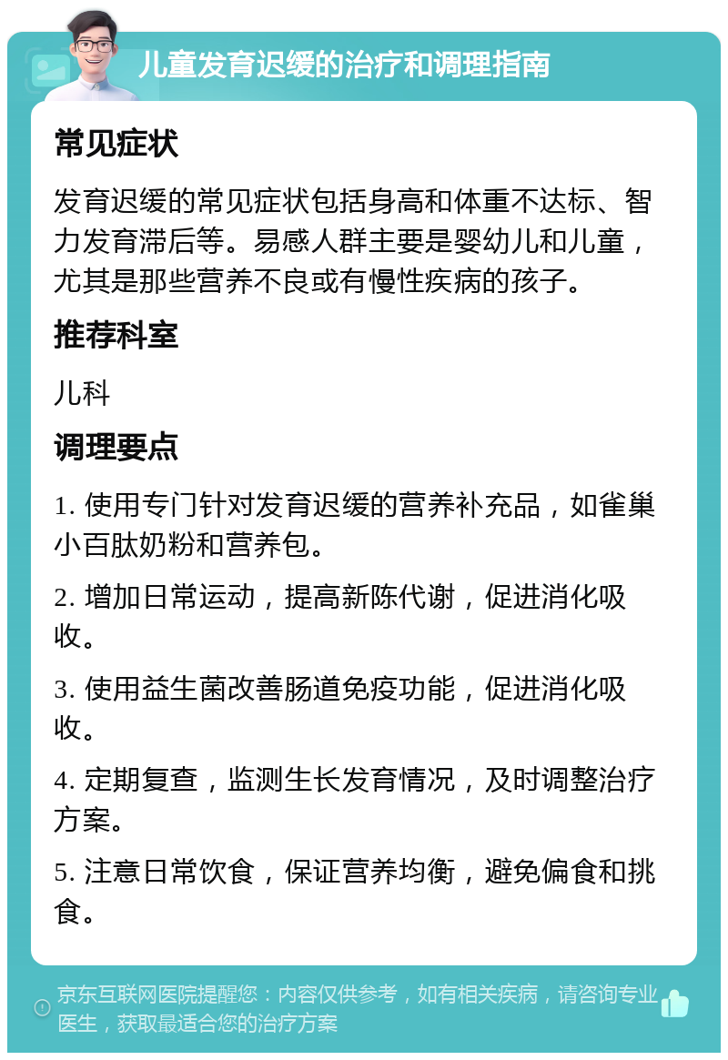 儿童发育迟缓的治疗和调理指南 常见症状 发育迟缓的常见症状包括身高和体重不达标、智力发育滞后等。易感人群主要是婴幼儿和儿童，尤其是那些营养不良或有慢性疾病的孩子。 推荐科室 儿科 调理要点 1. 使用专门针对发育迟缓的营养补充品，如雀巢小百肽奶粉和营养包。 2. 增加日常运动，提高新陈代谢，促进消化吸收。 3. 使用益生菌改善肠道免疫功能，促进消化吸收。 4. 定期复查，监测生长发育情况，及时调整治疗方案。 5. 注意日常饮食，保证营养均衡，避免偏食和挑食。