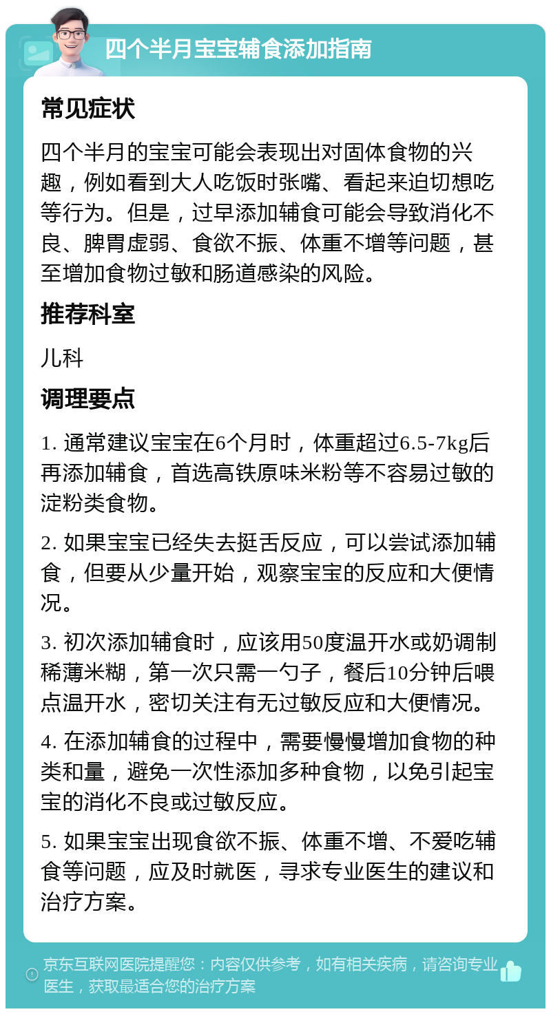 四个半月宝宝辅食添加指南 常见症状 四个半月的宝宝可能会表现出对固体食物的兴趣，例如看到大人吃饭时张嘴、看起来迫切想吃等行为。但是，过早添加辅食可能会导致消化不良、脾胃虚弱、食欲不振、体重不增等问题，甚至增加食物过敏和肠道感染的风险。 推荐科室 儿科 调理要点 1. 通常建议宝宝在6个月时，体重超过6.5-7kg后再添加辅食，首选高铁原味米粉等不容易过敏的淀粉类食物。 2. 如果宝宝已经失去挺舌反应，可以尝试添加辅食，但要从少量开始，观察宝宝的反应和大便情况。 3. 初次添加辅食时，应该用50度温开水或奶调制稀薄米糊，第一次只需一勺子，餐后10分钟后喂点温开水，密切关注有无过敏反应和大便情况。 4. 在添加辅食的过程中，需要慢慢增加食物的种类和量，避免一次性添加多种食物，以免引起宝宝的消化不良或过敏反应。 5. 如果宝宝出现食欲不振、体重不增、不爱吃辅食等问题，应及时就医，寻求专业医生的建议和治疗方案。