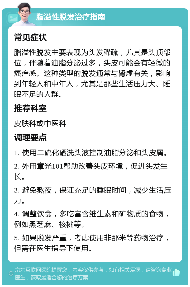 脂溢性脱发治疗指南 常见症状 脂溢性脱发主要表现为头发稀疏，尤其是头顶部位，伴随着油脂分泌过多，头皮可能会有轻微的瘙痒感。这种类型的脱发通常与肾虚有关，影响到年轻人和中年人，尤其是那些生活压力大、睡眠不足的人群。 推荐科室 皮肤科或中医科 调理要点 1. 使用二硫化硒洗头液控制油脂分泌和头皮屑。 2. 外用章光101帮助改善头皮环境，促进头发生长。 3. 避免熬夜，保证充足的睡眠时间，减少生活压力。 4. 调整饮食，多吃富含维生素和矿物质的食物，例如黑芝麻、核桃等。 5. 如果脱发严重，考虑使用非那米等药物治疗，但需在医生指导下使用。