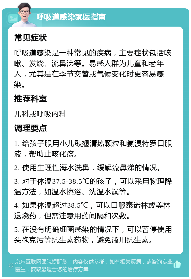 呼吸道感染就医指南 常见症状 呼吸道感染是一种常见的疾病，主要症状包括咳嗽、发烧、流鼻涕等。易感人群为儿童和老年人，尤其是在季节交替或气候变化时更容易感染。 推荐科室 儿科或呼吸内科 调理要点 1. 给孩子服用小儿豉翘清热颗粒和氨溴特罗口服液，帮助止咳化痰。 2. 使用生理性海水洗鼻，缓解流鼻涕的情况。 3. 对于体温37.5-38.5℃的孩子，可以采用物理降温方法，如温水擦浴、洗温水澡等。 4. 如果体温超过38.5℃，可以口服泰诺林或美林退烧药，但需注意用药间隔和次数。 5. 在没有明确细菌感染的情况下，可以暂停使用头孢克污等抗生素药物，避免滥用抗生素。