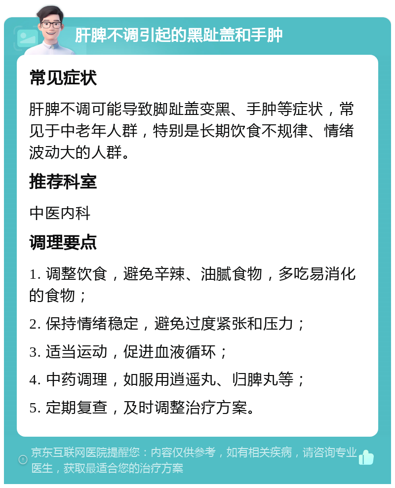 肝脾不调引起的黑趾盖和手肿 常见症状 肝脾不调可能导致脚趾盖变黑、手肿等症状，常见于中老年人群，特别是长期饮食不规律、情绪波动大的人群。 推荐科室 中医内科 调理要点 1. 调整饮食，避免辛辣、油腻食物，多吃易消化的食物； 2. 保持情绪稳定，避免过度紧张和压力； 3. 适当运动，促进血液循环； 4. 中药调理，如服用逍遥丸、归脾丸等； 5. 定期复查，及时调整治疗方案。