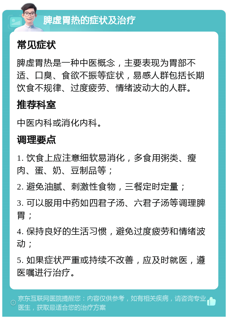 脾虚胃热的症状及治疗 常见症状 脾虚胃热是一种中医概念，主要表现为胃部不适、口臭、食欲不振等症状，易感人群包括长期饮食不规律、过度疲劳、情绪波动大的人群。 推荐科室 中医内科或消化内科。 调理要点 1. 饮食上应注意细软易消化，多食用粥类、瘦肉、蛋、奶、豆制品等； 2. 避免油腻、刺激性食物，三餐定时定量； 3. 可以服用中药如四君子汤、六君子汤等调理脾胃； 4. 保持良好的生活习惯，避免过度疲劳和情绪波动； 5. 如果症状严重或持续不改善，应及时就医，遵医嘱进行治疗。