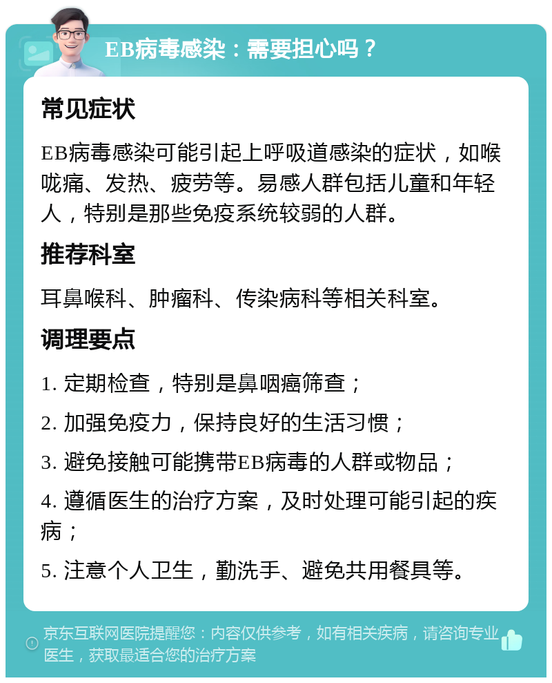 EB病毒感染：需要担心吗？ 常见症状 EB病毒感染可能引起上呼吸道感染的症状，如喉咙痛、发热、疲劳等。易感人群包括儿童和年轻人，特别是那些免疫系统较弱的人群。 推荐科室 耳鼻喉科、肿瘤科、传染病科等相关科室。 调理要点 1. 定期检查，特别是鼻咽癌筛查； 2. 加强免疫力，保持良好的生活习惯； 3. 避免接触可能携带EB病毒的人群或物品； 4. 遵循医生的治疗方案，及时处理可能引起的疾病； 5. 注意个人卫生，勤洗手、避免共用餐具等。