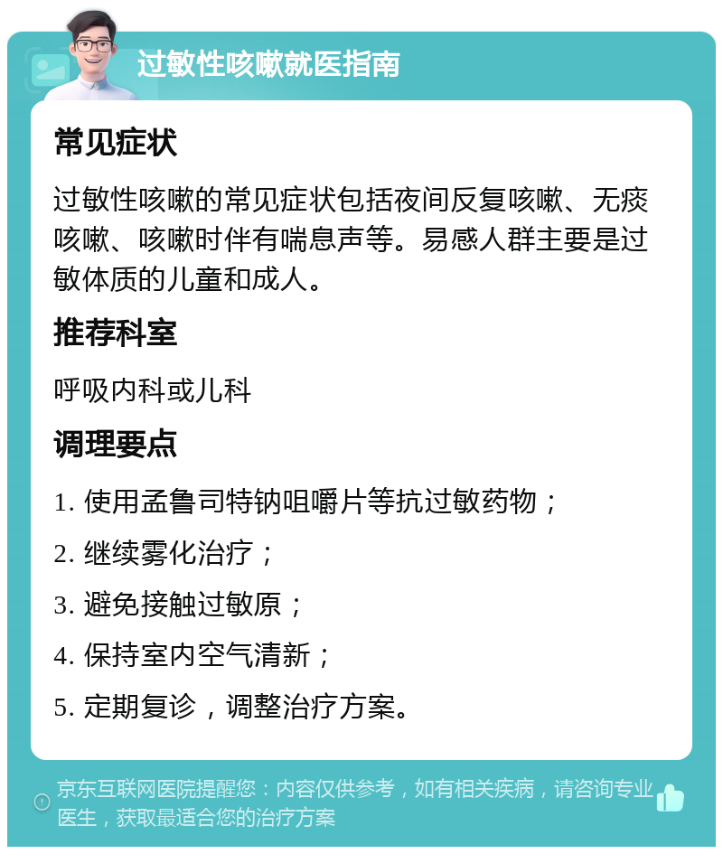 过敏性咳嗽就医指南 常见症状 过敏性咳嗽的常见症状包括夜间反复咳嗽、无痰咳嗽、咳嗽时伴有喘息声等。易感人群主要是过敏体质的儿童和成人。 推荐科室 呼吸内科或儿科 调理要点 1. 使用孟鲁司特钠咀嚼片等抗过敏药物； 2. 继续雾化治疗； 3. 避免接触过敏原； 4. 保持室内空气清新； 5. 定期复诊，调整治疗方案。